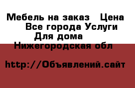 Мебель на заказ › Цена ­ 0 - Все города Услуги » Для дома   . Нижегородская обл.